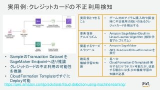 © 2017, Amazon Web Services, Inc. or its Affiliates. All rights reserved.
実用例：クレジットカードの不正利用検知
https://aws.amazon.com/jp/solutions/fraud-detection-using-machine-learning/
• SampleのTransaction Dataset を
SageMaker Endpointへ送り推論
• クレジットカードの不正利用の可能性
を推論
• CloudFormation Templateですぐに
Deploy可能
実用例とできる
こと
• ゲーム内のアイテム購入時や課金
時に不正使用の疑いのあるクレ
ジットカードを検出する
要素技術
アルゴリズム
• Amazon SageMakerのbuilt-in
Linear Learner Algorithm (線形学
習アルゴリズム)
関連するサービ
スやツール
• Amazon SageMaker
• AWS SolutionsのCloudFormationを
実行
難易度
機械学習の知
識
• 易〜中
• CloudFormationのTemplateを実
行するだけでテスト可能だが、改変
する場合には多少の機械学習の
知識が必要
 