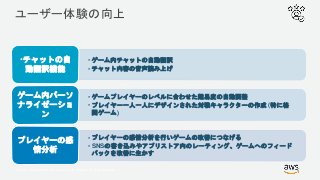 © 2017, Amazon Web Services, Inc. or its Affiliates. All rights reserved.
ユーザー体験の向上
• ゲーム内チャットの自動翻訳
• チャット内容の音声読み上げ
•チャットの自
動翻訳機能
• ゲームプレイヤーのレベルに合わせた難易度の自動調整
• プレイヤー一人一人にデザインされた対戦キャラクターの作成 (特に格
闘ゲーム)
ゲーム内パーソ
ナライゼーショ
ン
• プレイヤーの感情分析を行いゲームの改善につなげる
• SNSの書き込みやアプリストア内のレーティング、ゲームへのフィード
バックを改善に生かす
プレイヤーの感
情分析
 