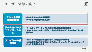 © 2017, Amazon Web Services, Inc. or its Affiliates. All rights reserved.
ユーザー体験の向上
• ゲーム内チャットの自動翻訳
• チャット内容の音声読み上げ
•チャットの自
動翻訳機能
• ゲームプレイヤーのレベルに合わせた難易度の自動調整
• プレイヤー一人一人にデザインされた対戦キャラクターの作成 (特に格
闘ゲーム)
ゲーム内パーソ
ナライゼーショ
ン
• プレイヤーの感情分析を行いゲームの改善につなげる
• SNSの書き込みやアプリストア内のレーティング、ゲームへのフィード
バックを改善に生かす
プレイヤーの感
情分析
 