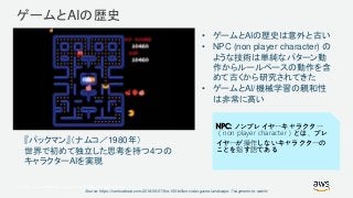 © 2017, Amazon Web Services, Inc. or its Affiliates. All rights reserved.
ゲームとAIの歴史
Source: https://venturebeat.com/2018/06/07/the-150-billion-video-game-landscape-7-segments-to-watch/
• ゲームとAIの歴史は意外と古い
• NPC (non player character) の
ような技術は単純なパターン動
作からルールベースの動作を含
めて古くから研究されてきた
• ゲームとAI/機械学習の親和性
は非常に高い
NPC: ノンプレイヤーキャラクター
（non player character）とは、プレ
イヤーが操作しないキャラクターの
ことを指す語である
『パックマン』（ナムコ／1980年）
世界で初めて独立した思考を持つ4つの
キャラクターAIを実現
 