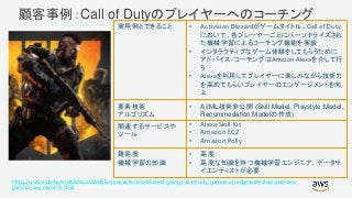 © 2017, Amazon Web Services, Inc. or its Affiliates. All rights reserved.
https://www.slideshare.net/AmazonWebServices/activision-blizzard-giving-call-of-duty-gamers-an-edge-with-alexa-and-aws-
gam302-aws-reinvent-2018
実用例とできること • Activision Blizzardがゲームタイトル、Call of Duty
において、各プレーヤーごとにパーソナライズされ
た機械学習によるコーチング機能を実装
• インタラクティブなゲーム体験をしてもらうために
アドバイス/コーチングはAmazon Alexaを介して行
う
• Alexaを利用してプレイヤーに楽しみながら技術力
を高めてもらいプレイヤーのエンゲージメントを向
上
要素技術
アルゴリズム
• AI/ML技術非公開 (Skill Model, Playstyle Model,
Recommedation Modelの作成)
関連するサービスや
ツール
• Alexa Skill Kit
• Amazon EC2
• Amazon Polly
難易度
機械学習の知識
• 高度
• 高度な知識を持つ機械学習エンジニア、データサ
イエンティストが必要
顧客事例：Call of Dutyのプレイヤーへのコーチング
 