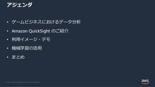 © 2021, Amazon Web Services, Inc. or its Affiliates.
アジェンダ
• ゲームビジネスにおけるデータ分析
• Amazon QuickSight のご紹介
• 利⽤イメージ・デモ
• 機械学習の活⽤
• まとめ
 