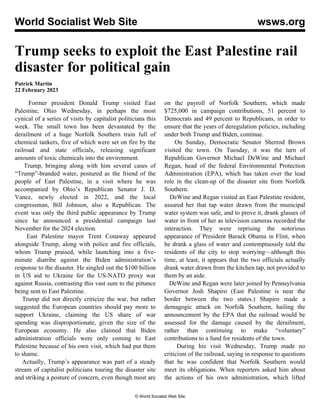 World Socialist Web Site wsws.org
Trump seeks to exploit the East Palestine rail
disaster for political gain
Patrick Martin
22 February 2023
Former president Donald Trump visited East
Palestine, Ohio Wednesday, in perhaps the most
cynical of a series of visits by capitalist politicians this
week. The small town has been devastated by the
derailment of a huge Norfolk Southern train full of
chemical tankers, five of which were set on fire by the
railroad and state officials, releasing significant
amounts of toxic chemicals into the environment.
Trump, bringing along with him several cases of
“Trump”-branded water, postured as the friend of the
people of East Palestine, in a visit where he was
accompanied by Ohio’s Republican Senator J. D.
Vance, newly elected in 2022, and the local
congressman, Bill Johnson, also a Republican. The
event was only the third public appearance by Trump
since he announced a presidential campaign last
November for the 2024 election.
East Palestine mayor Trent Conaway appeared
alongside Trump, along with police and fire officials,
whom Trump praised, while launching into a five-
minute diatribe against the Biden administration’s
response to the disaster. He singled out the $100 billion
in US aid to Ukraine for the US-NATO proxy war
against Russia, contrasting this vast sum to the pittance
being sent to East Palestine.
Trump did not directly criticize the war, but rather
suggested the European countries should pay more to
support Ukraine, claiming the US share of war
spending was disproportionate, given the size of the
European economy. He also claimed that Biden
administration officials were only coming to East
Palestine because of his own visit, which had put them
to shame.
Actually, Trump’s appearance was part of a steady
stream of capitalist politicians touring the disaster site
and striking a posture of concern, even though most are
on the payroll of Norfolk Southern, which made
$725,000 in campaign contributions, 51 percent to
Democrats and 49 percent to Republicans, in order to
ensure that the years of deregulation policies, including
under both Trump and Biden, continue.
On Sunday, Democratic Senator Sherrod Brown
visited the town. On Tuesday, it was the turn of
Republican Governor Michael DeWine and Michael
Regan, head of the federal Environmental Protection
Administration (EPA), which has taken over the lead
role in the clean-up of the disaster site from Norfolk
Southern.
DeWine and Regan visited an East Palestine resident,
assured her that tap water drawn from the municipal
water system was safe, and to prove it, drank glasses of
water in front of her as television cameras recorded the
interaction. They were reprising the notorious
appearance of President Barack Obama in Flint, when
he drank a glass of water and contemptuously told the
residents of the city to stop worrying—although this
time, at least, it appears that the two officials actually
drank water drawn from the kitchen tap, not provided to
them by an aide.
DeWine and Regan were later joined by Pennsylvania
Governor Josh Shapiro (East Palestine is near the
border between the two states.) Shapiro made a
demagogic attack on Norfolk Southern, hailing the
announcement by the EPA that the railroad would be
assessed for the damage caused by the derailment,
rather than continuing to make “voluntary”
contributions to a fund for residents of the town.
During his visit Wednesday, Trump made no
criticism of the railroad, saying in response to questions
that he was confident that Norfolk Southern would
meet its obligations. When reporters asked him about
the actions of his own administration, which lifted
© World Socialist Web Site
 