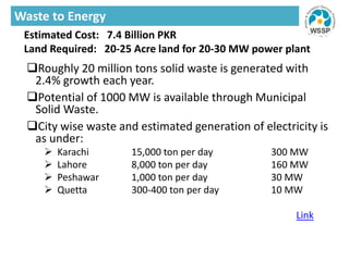 Roughly 20 million tons solid waste is generated with
2.4% growth each year.
Potential of 1000 MW is available through Municipal
Solid Waste.
City wise waste and estimated generation of electricity is
as under:
 Karachi 15,000 ton per day 300 MW
 Lahore 8,000 ton per day 160 MW
 Peshawar 1,000 ton per day 30 MW
 Quetta 300-400 ton per day 10 MW
Link
Estimated Cost: 7.4 Billion PKR
Land Required: 20-25 Acre land for 20-30 MW power plant
Waste to Energy
 