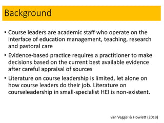 Background
• Course leaders are academic staff who operate on the
interface of education management, teaching, research
and pastoral care
• Evidence-based practice requires a practitioner to make
decisions based on the current best available evidence
after careful appraisal of sources
• Literature on course leadership is limited, let alone on
how course leaders do their job. Literature on
courseleadership in small-specialist HEI is non-existent.
van Veggel & Howlett (2018)
 