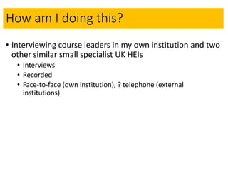 How am I doing this?
• Interviewing course leaders in my own institution and two
other similar small specialist UK HEIs
• Interviews
• Recorded
• Face-to-face (own institution), ? telephone (external
institutions)
 