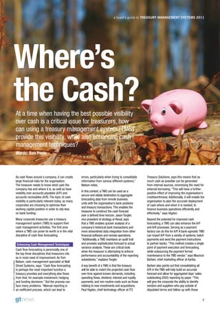 a buyer’s guide to Treasury ManageMenT sysTeMs 2011




            Where’s
            the Cash?                  At a time when having the best possible visibility
                                       over cash is a critical issue for treasurers, how
                                       can using a treasury management system (TMS)
                                       provide this visibility, while also enhancing cash
                                       management techniques?
                                       Words: Ben Poole




                                       As cash flows around a company, it can create        errors, particularly when trying to consolidate   Treasury Solutions, says this means that as
                                       large financial risks for the organisation.          information from various different systems,”      much cash as possible can be generated
                                       The treasurer needs to know what cash the            Nelson notes.                                     from internal sources, minimising the need for
                                       company has and where it is, as well as have                                                           external borrowing. “This will have a further
                                                                                            In this context, a TMS can be used as a
                                       visibility over accounts payables (A/P) and                                                            positive effect of improving the organisation’s
                                                                                            secure and stable destination to aggregate
                                       accounts receivables (A/R). The topic of cash                                                          creditworthiness. Additionally, it will enable the
                                                                                            forecasting data from remote business
                                       visibility is particularly relevant today, as many                                                     organisation to plan the accurate deployment
                                                                                            units with the organisation’s bank positions
                                       corporates are choosing to optimise their                                                              of cash where and when it is needed, to
                                                                                            and treasury transactions. This enables the
                                       working capital position in order to rely less                                                         finance business operations efficiently and
                                                                                            treasurer to construct the cash forecast
                                       on bank funding.                                                                                       effectively,” says Higdon.
                                                                                            over a defined time horizon. Jason Torgler,
                                       Many corporate treasuries use a treasury             vice president of strategy at Reval, says         Beyond the potential for improved cash
                                       management system (TMS) to support their             that a TMS enables quicker analysis of a          forecasting, a TMS can also enhance the A/P
                                       cash management activities. The first area           company’s historical bank transactions and        and A/R processes. Serving as a payment
                                       where a TMS can prove its worth is in the vital      more streamlined data integration from other      factory can do this for A/P. A bank-agnostic TMS
                                       discipline of cash flow forecasting.                 financial software and remote operations.         can import A/P from a variety of systems, batch
                                                                                            “Additionally, a TMS maintains an audit trail     payments and send the payment instructions
                                       Enhancing Cash Management Techniques                 and provides sophisticated forecast to actual     to partner banks. “This method creates a single
                                                                                            variance analysis. These are critical tools       point of payment execution and forecasting,
                                       Cash flow forecasting is perennially one of
                                                                                            when the treasurer is attempting to enforce       while outsourcing the payment format
                                       the top three disciplines that treasurers cite
                                                                                            performance and accountability of the reporting   maintenance to the TMS vendor,” says Mauricio
                                       as in most need of improvement. As Tom
                                                                                            subsidiaries,” explains Torgler.                  Barberi, chief marketing officer at Kyriba.
                                       Nelson, cash management specialist at Wall
All articles © 2011 C-Stream Limited




                                       Street Systems, says: “Cash flow forecasting         A key benefit of a TMS is that the treasury       Barberi also points out that consolidating all
                                       is perhaps the most important function a             will be able to match the projected cash flow     A/R in the TMS will help build an accurate
                                       treasury provides and everything else flows          over time against known demands, including        forecast and allow for aggregated days’ sales
                                       from that, for example investment, hedging           operating flows, dividend, interest and royalty   outstanding (DSO) reporting by payer. “This
                                       and funding decisions.” But the process can          payments, and non-routine costs such as those     will give the corporate the ability to identify
                                       face many problems. “Manual reporting is             relating to new investments and acquisitions.     vendors and suppliers who pay outside of
                                       an inefficient process, which can lead to            Paul Higdon, chief technology officer at IT2      stipulated terms and follow up with those


                                                                                                                                                                                                7
 