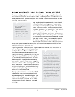 The New Manufacturing Playing Field is Vast, Complex, and Global
Manufacturers today are operating under a new set of rules. They are managing supply chains that are far
more complicated and dealing with data sets derived from many trading partners and locations. These companies are being forced to reconsider their supply chain strategies as global conditions fluctuate and new
technology becomes available.

Game-Changing Forces in
Manufacturing
•	 Rising production costs
•	 Growth of emerging markets

When companies began to move production offshore en masse
in the early 2000’s, it was a straightforward reaction to the
considerably lower cost of producing goods in newly attractive
— most often Asian — regions. Tax regulations, subsidies, and
cheap labor contributed to the establishment of these countries
as the new hot-spots for affordable manufacturing.

Today, the basis for most global manufacturing decisions is more
diluted. China’s production costs are rising, and many companies
•	 Foreign regulation
are choosing to relocate to ostensibly cheaper areas. At the same
•	 Continuous innovation
time, supply chains are growing in complexity and the future of
the global economy is unclear. Companies must factor in more
than labor rates and raw materials; they must run intricate analyses to choose the most cost-effective manufacturing footprint, balancing the need for cost reduction with
supply chain efficiency and customer service.
•	 Complicated shipping routes

Production decisions are only half of the story. Emerging markets now present an ample opportunity to the
agile manufacturer — growth in developing countries is
creating a bulk of demand for products that were once
reserved for first-world markets. While selling in these
A Peek into the Future
regions presents its own set of challenges (e.g., restrictive
Robots? Artificial intelligence? 3D
import taxes, sloppy distribution networks, and politiprinting? Nanotechnology? Time will
cal instability), their growing middle classes and young
tell which of these rapidly developing
populations present a huge opening in the competitive
technologies will have the greatest
playing field for companies that can conquer supply chain
impact on manufacturing, but what lies
challenges. Customers in these developing regions expect
ahead is a major shift in how and where
global manufacturers thrive. Foxconn
a quick time to market at an affordable price; manufacturhas already announced a plan to replace
ers must reconsider sourcing locations and segmentation
its Chinese laborers with one million roin order to shorten cycles and give customers reasonable
bots; sophisticated objects can now be
delivery time and product availability.
The only way to make informed decisions in the midst of
these newfound global supply chain complexities is to
amass and share data from outside a manufacturer’s four
walls — from its trading partners — and use it to reach
superior levels of supply chain agility. This can be done
by extending existing legacy systems with cloud-based
technology.

3

created without skilled factory workers.
One thing is certain — manufacturers
must be wired for radical change.
Source: “The End of Chinese Manufacturing
and Rebirth of U.S. Industry”, Vivek Wadwa,
July 2012

© GT Nexus, Inc. | www.gtnexus.com

 