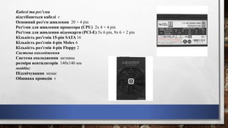 Кабелі та роз'єми
відстібаються кабелі є
Основний роз'єм живлення 20 + 4 pin
Роз'єми для живлення процесора (CPU) 2x 4 + 4 pin
Роз'єми для живлення відеокарти (PCI-E) 5x 6 pin, 9x 6 + 2 pin
Кількість роз'ємів 15-pin SATA 16
Кількість роз'ємів 4-pin Molex 6
Кількість роз'ємів 4-pin Floppy 2
Система охолодження
Система охолодження активна
розміри вентиляторів 140x140 мм
моддінг
Підсвічування немає
Обшивка проводів є
 