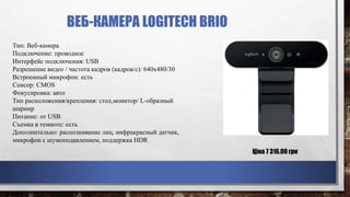 ВЕБ-КАМЕРА LOGITECH BRIO
Тип: Веб-камера
Подключение: проводное
Интерфейс подключения: USB
Разрешение видео / частота кадров (кадров/с): 640x480/30
Встроенный микрофон: есть
Сенсор: CMOS
Фокусировка: авто
Тип расположения/крепления: стол,монитор/ L-образный
шарнир
Питание: от USB
Съемка в темноте: есть
Дополнительно: распознавание лиц, инфракрасный датчик,
микрофон с шумоподавлением, поддержка HDR
Ціна 7 316.00 грн
 