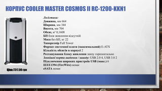 КОРПУС COOLER MASTER COSMOS II RC-1200-KKN1
Ціна:7317.00 грн
Логістика:
Довжина, мм 664
Ширина, мм 344
Висота, мм 704
Обсяг, м³ 0,1608
БП блок живлення відсутній
Маса без БП, кг 22
Типорозмір Full Tower
Формат системної плати (максимальний) E-ATX
Кількість обсягів в корпусі 2
Розташування блоку живлення знизу горизонтально
Зовнішні порти введення / виводу: USB 2.0 4, USB 3.0 2
Підключення широких пристроїв USB (макс.) 6
IEEE1394 (FireWire) немає
eSATA немає
 