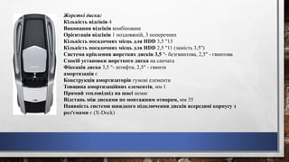 Жорсткі диски:
Кількість відсіків 4
Виконання відсіків комбіноване
Орієнтація відсіків 1 поздовжній, 3 поперечних
Кількість посадочних місць для HDD 3,5 "13
Кількість посадочних місць для HDD 2,5 "11 (замість 3,5")
Система кріплення жорстких дисків 3,5 "- безгвинтова, 2,5" - гвинтова
Спосіб установки жорсткого диска на санчата
Фіксація диска 3,5 "- штифти, 2,5" - гвинти
амортизація є
Конструкція амортизаторів гумові елементи
Товщина амортизаційних елементів, мм 1
Прямий тепловідвід на шасі немає
Відстань між дисками по монтажним отворам, мм 35
Наявність системи швидкого підключення дисків всередині корпусу з
роз'ємами є (X-Dock)
 