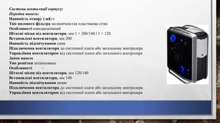Система вентиляції корпусу:
Передня панель:
Наявність отвору (-ий) є
Тип пилового фільтра мелкоячеистая пластикова сітка
Особливості швидкознімний
Штатні місця під вентилятори, мм 1 × 200/140 і 1 × 120
Встановлені вентилятори, мм 200
Наявність підсвічування синя
Підключення вентилятора до системної плати або загальному контролера
Управління вентилятором від системної плати або загального контролера
Задня панель
Тип решітки штампована
Особливості -
Штатні місця під вентилятори, мм 120/140
Встановлені вентилятори, мм 140
Наявність підсвічування немає
Підключення вентилятора до системної плати або загальному контролера
Управління вентилятором від системної плати або загального контролера
 