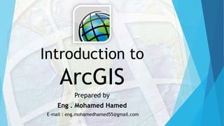Introduction to
ArcGIS
Prepared by
Eng . Mohamed Hamed
E-mail : eng.mohamedhamed55@gmail.com
 