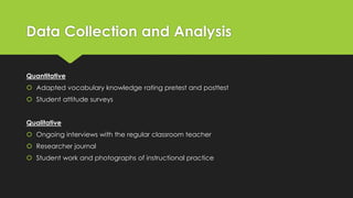 Data Collection and Analysis
Quantitative
 Adapted vocabulary knowledge rating pretest and posttest
 Student attitude surveys
Qualitative
 Ongoing interviews with the regular classroom teacher
 Researcher journal
 Student work and photographs of instructional practice
 