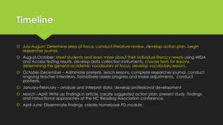 Timeline
 July-August: Determine area of focus, conduct literature review, develop action plan, begin
researcher journal.
 August-October: Meet students and learn more about their individual literacy needs using WIDA
and Access testing results, develop data collection instruments, choose texts for lessons
determining the general academic vocabulary of focus, develop vocabulary lessons.
 October-December – Administer pretests, teach lessons, complete researcher journal, conduct
ongoing teacher interviews, formatively assess progress and make adjustments, conduct
posttests.
 January-February – analyze and interpret data, develop professional development
 March –April: Write up findings in article, create suggested action plan, present study, findings,
and instructional approaches at the NC Reading Association conference.
 April-June: Disseminate findings, create Homebase PD module.
 