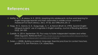 References
 Kieffer, M. J., & Lesaux, N. K. (2010). Morphing into adolescents: Active word learning for
English language learners and their classmates in middle school. Journal of
Adolescent & Adult Literacy, 54(1), 47-56. doi:1598/JAAL.54.1.5
 Nagy, W. E., Garcia, G. E., Durgunoglu, A. Y., & Hancin-Bhatt, B. (1993). Spanish-English
bilingual students’ use of cognates in English reading. Journal of Reading Behavior,
25(3), 241-259.
 Zuerblis, N. (2014, September 19). Four ways to foster independent readers and writers
[Web log post]. Retrieved from http://inservice.ascd.org/education-resources/four-
ways-to-foster-independent-readers-and-writers-2/
 Zwiers, J. (2008). Building academic language: Essential practices for content teachers,
grades 5-12. San Francisco, CA: Jossey-Bass.
 
