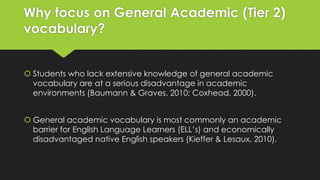 Why focus on General Academic (Tier 2)
vocabulary?
 Students who lack extensive knowledge of general academic
vocabulary are at a serious disadvantage in academic
environments (Baumann & Graves, 2010; Coxhead, 2000).
 General academic vocabulary is most commonly an academic
barrier for English Language Learners (ELL’s) and economically
disadvantaged native English speakers (Kieffer & Lesaux, 2010).
 