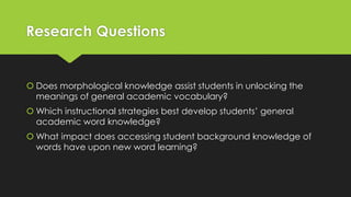 Research Questions
 Does morphological knowledge assist students in unlocking the
meanings of general academic vocabulary?
 Which instructional strategies best develop students’ general
academic word knowledge?
 What impact does accessing student background knowledge of
words have upon new word learning?
 