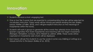 Innovation
 Students will read a short, engaging text.
 One or two Tier 2 words that are essential to comprehending the text will be selected for
vocabulary instruction. These words will be introduced before reading the text (Kelley,
Lesaux, Kieffer, & Faller, 2010), and I will give explicit instruction on the meanings of
morphemes within the words.
 Students will work in groups to generate all the words they already know (including
Spanish cognates) that share morphemes and meaning with the target morpheme
(Flanigan, Templeton, & Hayes, 2012; Hiebert & Lubliner, 2008). These words will be
captured on morpheme web charts will be displayed.
 Each lesson will ask the students to use the words in some way (talking or writing) as a
closure activity to the lesson (Kelley et al., 2010).
 