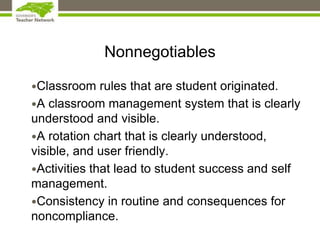 Nonnegotiables
•Classroom rules that are student originated.
•A classroom management system that is clearly
understood and visible.
•A rotation chart that is clearly understood,
visible, and user friendly.
•Activities that lead to student success and self
management.
•Consistency in routine and consequences for
noncompliance.
 