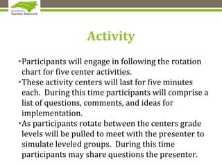 Activity
•Participants will engage in following the rotation
chart for five center activities.
•These activity centers will last for five minutes
each. During this time participants will comprise a
list of questions, comments, and ideas for
implementation.
•As participants rotate between the centers grade
levels will be pulled to meet with the presenter to
simulate leveled groups. During this time
participants may share questions the presenter.
 
