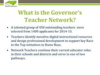 What is the Governor’s
Teacher Network?
• A talented group of 450 outstanding teachers were
selected from 1400 applicants for 2014-15.
• Teachers identify novative digital instructional resources
and design professional development to support key Race
to the Top initiatives in Home Base.
• Network Teachers continue their current educator roles
in their schools and districts and serve in one of two
pathways.
 