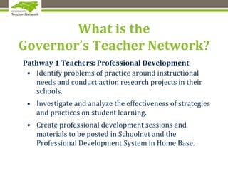 What is the
Governor’s Teacher Network?
Pathway 1 Teachers: Professional Development
• Identify problems of practice around instructional
needs and conduct action research projects in their
schools.
• Investigate and analyze the effectiveness of strategies
and practices on student learning.
• Create professional development sessions and
materials to be posted in Schoolnet and the
Professional Development System in Home Base.
 