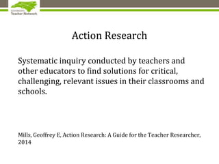 Action Research
Systematic inquiry conducted by teachers and
other educators to find solutions for critical,
challenging, relevant issues in their classrooms and
schools.
Mills, Geoffrey E, Action Research: A Guide for the Teacher Researcher,
2014
 