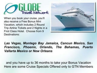 When you book your cruise, you’ll also receive a Free Bonus Mini Vacation, which includes 2 Round Trip Airline Tickets and 2 Nights in a First Class Hotel.  Choose from 9 Destinations: Las Vegas, Montego Bay Jamaica, Cancun Mexico, San Francisco, Phoenix, Orlando, The Bahamas, Puerto Vallarta Mexico or New Orleans and you have up to 36 months to take your Bonus Vacation Here are some Cruise Specials Offered only to GTN Members 