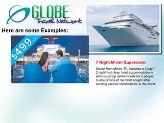 Here are some Examples: 7 Night Miami Supersaver Cruise from Miami, FL. Includes a 3 day / 2 night first class hotel accommodations with round trip airline tickets for 2 people to one of nine of the most sought after exciting vacation destinations in the world. 