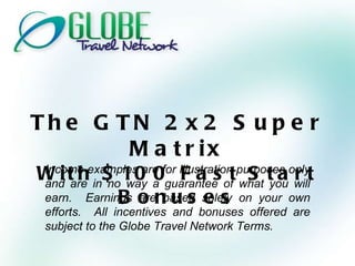 The GTN 2x2 Super Matrix With $100 Fast Start Bonuses Income examples are for illustration purposes only and are in no way a guarantee of what you will earn.  Earnings are based solely on your own efforts.  All incentives and bonuses offered are subject to the Globe Travel Network Terms. 