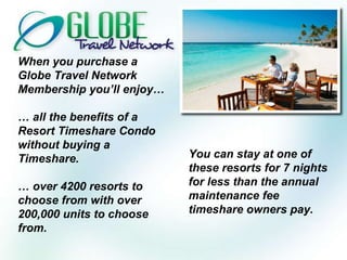When you purchase a Globe Travel Network Membership you’ll enjoy… …  all the benefits of a Resort Timeshare Condo without buying a Timeshare. …  over 4200 resorts to choose from with over 200,000 units to choose from. You can stay at one of these resorts for 7 nights for less than the annual maintenance fee timeshare owners pay. 