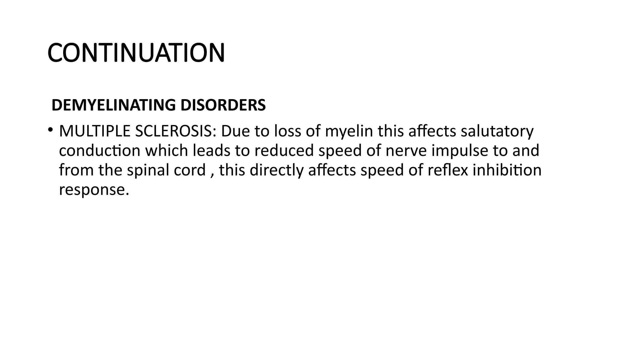 CONTINUATION
DEMYELINATING DISORDERS
• MULTIPLE SCLEROSIS: Due to loss of myelin this affects salutatory
conduction which leads to reduced speed of nerve impulse to and
from the spinal cord , this directly affects speed of reflex inhibition
response.
 