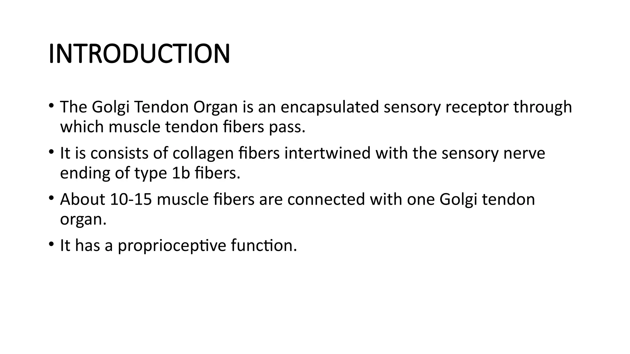 INTRODUCTION
• The Golgi Tendon Organ is an encapsulated sensory receptor through
which muscle tendon fibers pass.
• It is consists of collagen fibers intertwined with the sensory nerve
ending of type 1b fibers.
• About 10-15 muscle fibers are connected with one Golgi tendon
organ.
• It has a proprioceptive function.
 