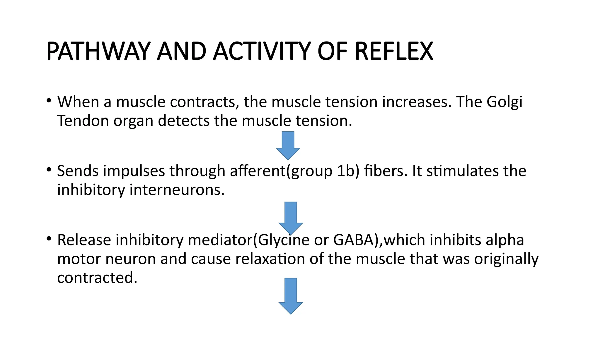PATHWAY AND ACTIVITY OF REFLEX
• When a muscle contracts, the muscle tension increases. The Golgi
Tendon organ detects the muscle tension.
• Sends impulses through afferent(group 1b) fibers. It stimulates the
inhibitory interneurons.
• Release inhibitory mediator(Glycine or GABA),which inhibits alpha
motor neuron and cause relaxation of the muscle that was originally
contracted.
 