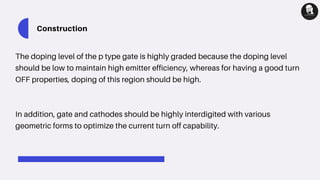 Construction
The doping level of the p type gate is highly graded because the doping level
should be low to maintain high emitter efficiency, whereas for having a good turn
OFF properties, doping of this region should be high.
In addition, gate and cathodes should be highly interdigited with various
geometric forms to optimize the current turn off capability.
 