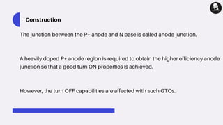 Construction
The junction between the P+ anode and N base is called anode junction.
A heavily doped P+ anode region is required to obtain the higher efficiency anode
junction so that a good turn ON properties is achieved.
However, the turn OFF capabilities are affected with such GTOs.
 