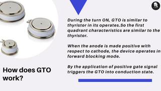 How does GTO
work?
During the turn ON, GTO is similar to
thyristor in its operates.So the first
quadrant characteristics are similar to the
thyristor.
When the anode is made positive with
respect to cathode, the device operates in
forward blocking mode.
By the application of positive gate signal
triggers the GTO into conduction state.
 