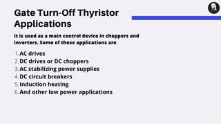 Gate Turn-Off Thyristor
Applications
AC drives
DC drives or DC choppers
AC stabilizing power supplies
DC circuit breakers
Induction heating
And other low power applications
1.
2.
3.
4.
5.
6.
It is used as a main control device in choppers and
inverters. Some of these applications are
 