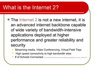 What is the Internet 2? The  Internet 2  is not a new internet, it is an advanced internet backbone capable of wide variety of bandwidth-intensive applications deployed at higher performance and greater reliability and security  Streaming media, Video Conferencing, Virtual Field Trips High speed connectivity to high bandwidth sites # of Schools Connected  http://k20.internet2.edu/survey/results/org_aggregated_survey_results.cfm   