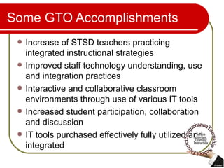 Some GTO Accomplishments Increase of STSD teachers practicing integrated instructional strategies Improved staff technology understanding, use and integration practices Interactive and collaborative classroom environments through use of various IT tools Increased student participation, collaboration and discussion IT tools purchased effectively fully utilized and integrated 
