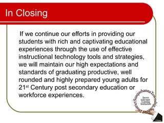 In Closing If we continue our efforts in providing our students with rich and captivating educational experiences through the use of effective instructional technology tools and strategies, we will maintain our high expectations and standards of graduating productive, well rounded and highly prepared young adults for 21 st  Century post secondary education or workforce experiences.  