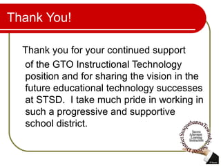 Thank You! Thank you for your continued support  of the GTO Instructional Technology position and for sharing the vision in the future educational technology successes at STSD.  I take much pride in working in such a progressive and supportive school district. 