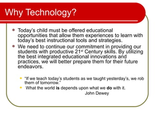Why Technology? Today’s child must be offered educational opportunities that allow them experiences to learn with today’s best instructional tools and strategies. We need to continue our commitment in providing our students with productive 21 st  Century skills. By utilizing the best integrated educational innovations and practices, we will better prepare them for their future endeavors. “ If we teach today’s students as we taught yesterday’s, we rob them of tomorrow.” What the world  is  depends upon what we  do  with it.  John Dewey 