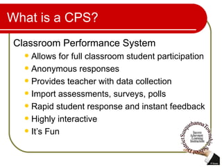 What is a CPS? Classroom Performance System Allows for full classroom student participation Anonymous responses  Provides teacher with data collection Import assessments, surveys, polls Rapid student response and instant feedback Highly interactive It’s Fun  