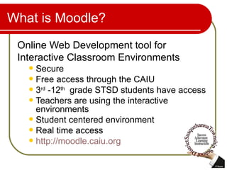 What is Moodle? Online Web Development tool for Interactive Classroom Environments Secure  Free access through the CAIU 3 rd  -12 th   grade STSD students have access Teachers are using the interactive environments Student centered environment Real time access http://moodle.caiu.org   