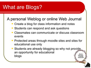 What are Blogs? A personal Weblog or online Web Journal Create a blog for class information and notes Students can respond and ask questions Classmates can communicate or discuss classroom events Protected areas through moodle sites and sites for educational use only Students are already blogging so why not provide an opportunity for educational  blogs 