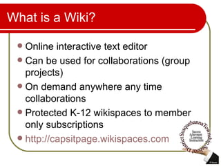 What is a Wiki? Online interactive text editor Can be used for collaborations (group projects) On demand anywhere any time collaborations Protected K-12 wikispaces to member only subscriptions http://capsitpage.wikispaces.com   