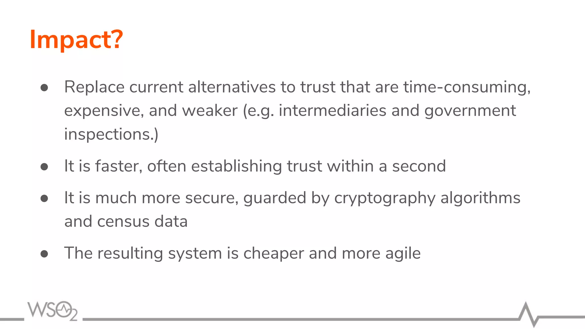 Impact?
● Replace current alternatives to trust that are time-consuming,
expensive, and weaker (e.g. intermediaries and government
inspections.)
● It is faster, often establishing trust within a second
● It is much more secure, guarded by cryptography algorithms
and census data
● The resulting system is cheaper and more agile
 